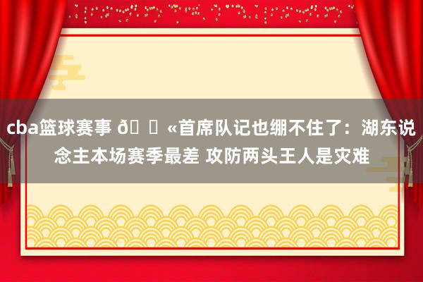 cba篮球赛事 😫首席队记也绷不住了：湖东说念主本场赛季最差 攻防两头王人是灾难