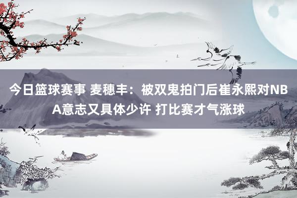 今日篮球赛事 麦穗丰：被双鬼拍门后崔永熙对NBA意志又具体少许 打比赛才气涨球