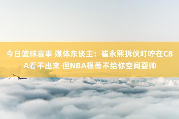 今日篮球赛事 媒体东谈主：崔永熙拆伙叮咛在CBA看不出来 但NBA根蒂不给你空间耍帅