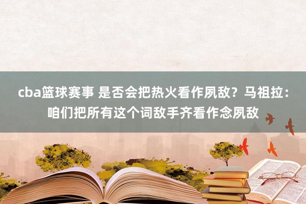 cba篮球赛事 是否会把热火看作夙敌？马祖拉：咱们把所有这个词敌手齐看作念夙敌