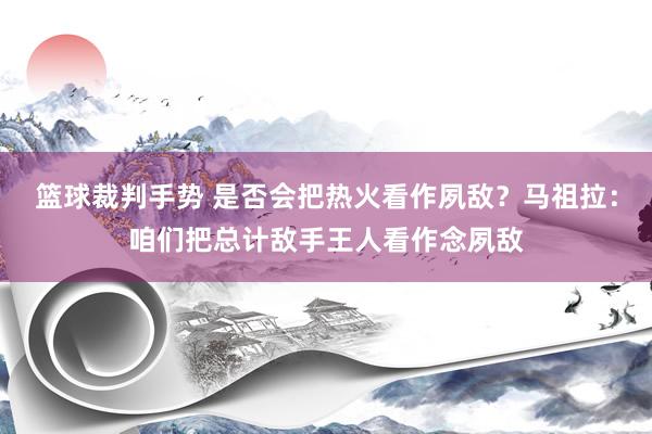 篮球裁判手势 是否会把热火看作夙敌？马祖拉：咱们把总计敌手王人看作念夙敌