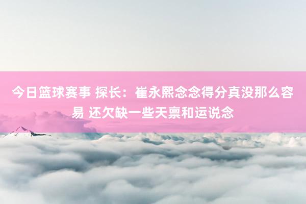 今日篮球赛事 探长：崔永熙念念得分真没那么容易 还欠缺一些天禀和运说念