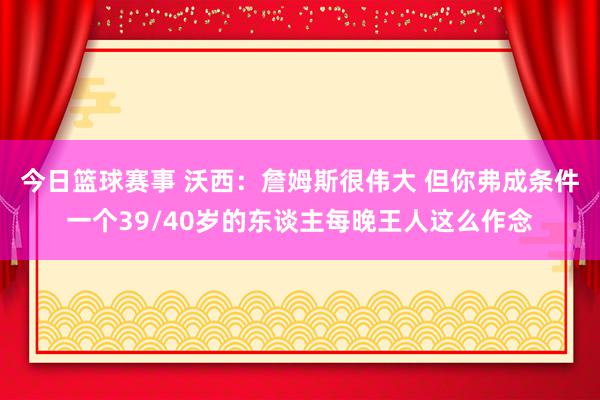 今日篮球赛事 沃西：詹姆斯很伟大 但你弗成条件一个39/40岁的东谈主每晚王人这么作念