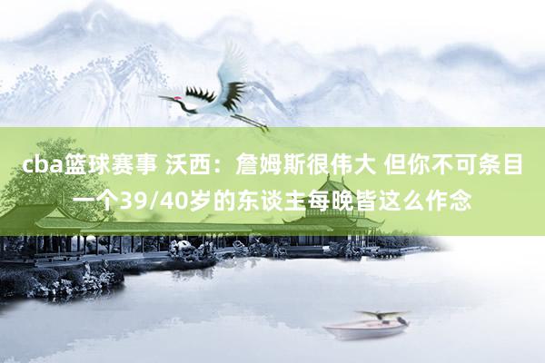 cba篮球赛事 沃西：詹姆斯很伟大 但你不可条目一个39/40岁的东谈主每晚皆这么作念