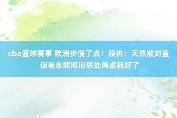 cba篮球赛事 欧洲步慢了点！段冉：天然被封盖 但崔永熙照旧惩处得虚耗好了