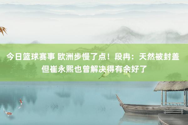 今日篮球赛事 欧洲步慢了点！段冉：天然被封盖 但崔永熙也曾解决得有余好了