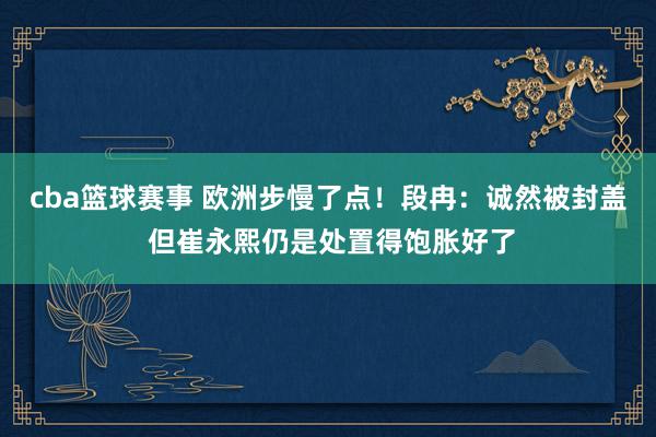 cba篮球赛事 欧洲步慢了点！段冉：诚然被封盖 但崔永熙仍是处置得饱胀好了