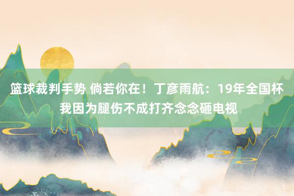 篮球裁判手势 倘若你在！丁彦雨航：19年全国杯 我因为腿伤不成打齐念念砸电视