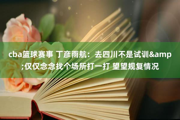 cba篮球赛事 丁彦雨航：去四川不是试训&仅仅念念找个场所打一打 望望规复情况