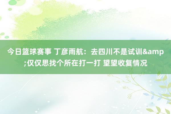 今日篮球赛事 丁彦雨航：去四川不是试训&仅仅思找个所在打一打 望望收复情况