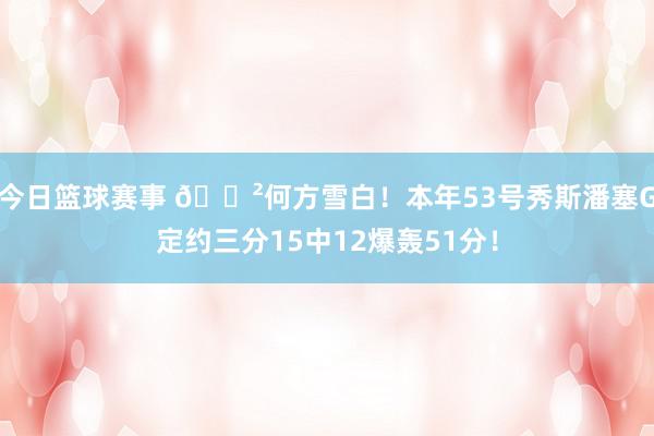 今日篮球赛事 😲何方雪白！本年53号秀斯潘塞G定约三分15中12爆轰51分！