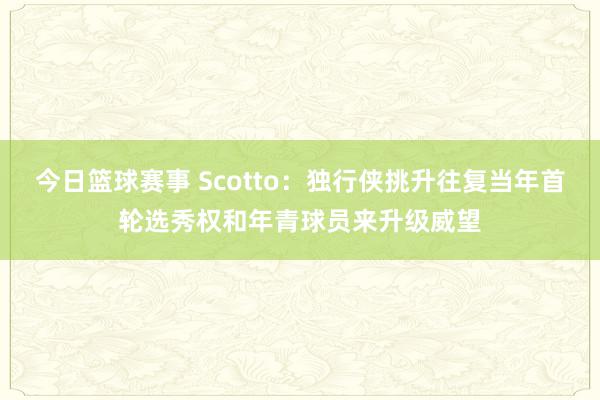 今日篮球赛事 Scotto：独行侠挑升往复当年首轮选秀权和年青球员来升级威望