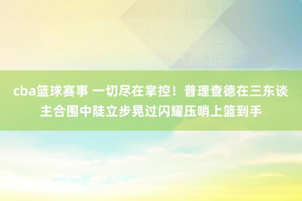 cba篮球赛事 一切尽在掌控！普理查德在三东谈主合围中陡立步晃过闪耀压哨上篮到手