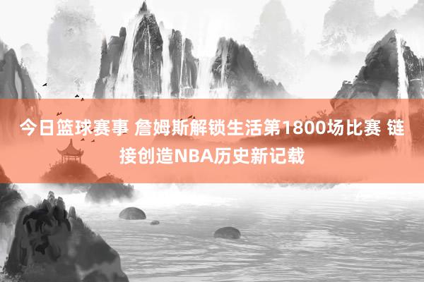 今日篮球赛事 詹姆斯解锁生活第1800场比赛 链接创造NBA历史新记载