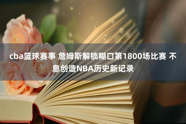 cba篮球赛事 詹姆斯解锁糊口第1800场比赛 不息创造NBA历史新记录