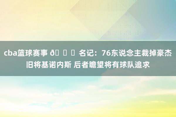 cba篮球赛事 👀名记：76东说念主裁掉豪杰旧将基诺内斯 后者瞻望将有球队追求