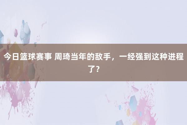 今日篮球赛事 周琦当年的敌手，一经强到这种进程了？