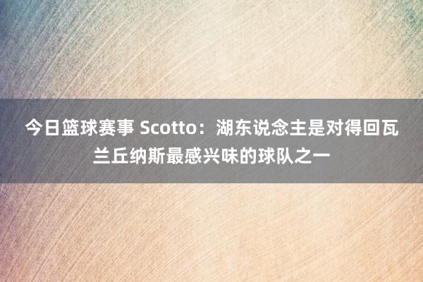 今日篮球赛事 Scotto：湖东说念主是对得回瓦兰丘纳斯最感兴味的球队之一