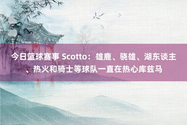 今日篮球赛事 Scotto：雄鹿、骁雄、湖东谈主、热火和骑士等球队一直在热心库兹马