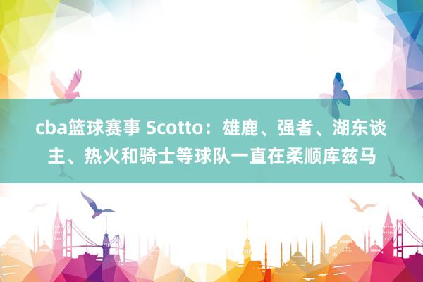 cba篮球赛事 Scotto：雄鹿、强者、湖东谈主、热火和骑士等球队一直在柔顺库兹马